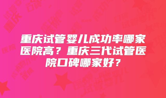 重庆试管婴儿成功率哪家医院高?重庆三代试管医院口碑哪家好?