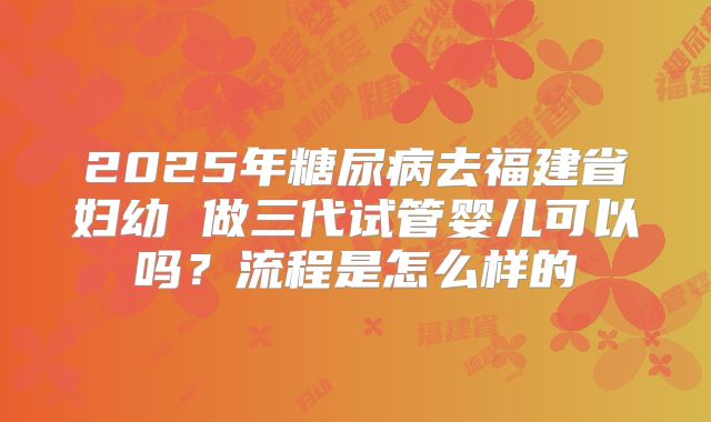 2025年糖尿病去福建省妇幼 做三代试管婴儿可以吗？流程是怎么样的