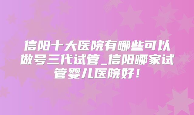 信阳十大医院有哪些可以做号三代试管_信阳哪家试管婴儿医院好!