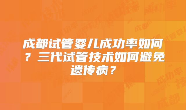成都试管婴儿成功率如何?三代试管技术如何避免遗传病?
