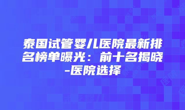 泰国试管婴儿医院最新排名榜单曝光：前十名揭晓-医院选择