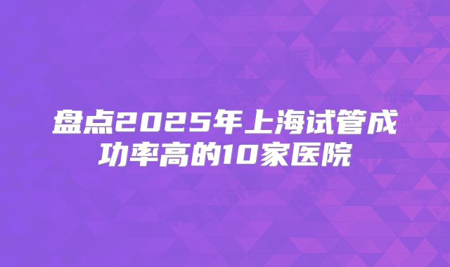 盘点2025年上海试管成功率高的10家医院