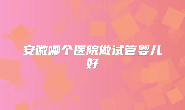 安徽哪个医院做试管婴儿好