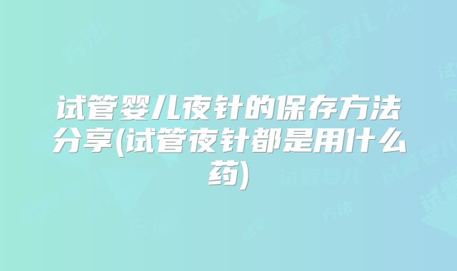试管婴儿夜针的保存方法分享(试管夜针都是用什么药)