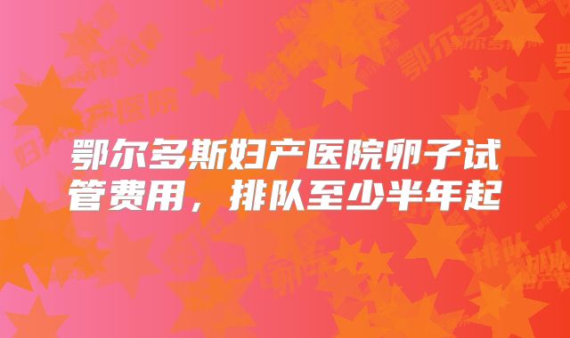 鄂尔多斯妇产医院卵子试管费用,排队至少半年起