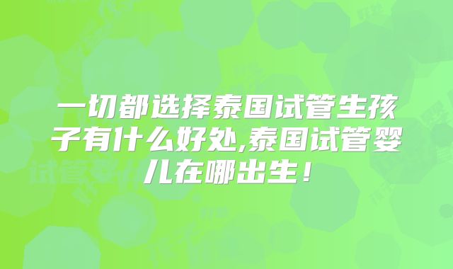一切都选择泰国试管生孩子有什么好处,泰国试管婴儿在哪出生!