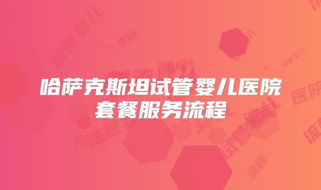 哈萨克斯坦试管婴儿医院套餐服务流程