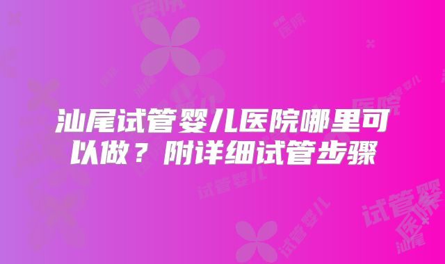 汕尾试管婴儿医院哪里可以做？附详细试管步骤