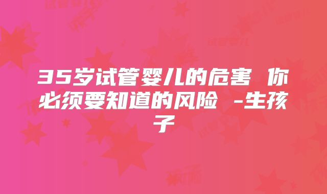 35岁试管婴儿的危害 你必须要知道的风险 -生孩子