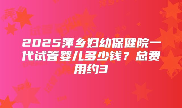 2025萍乡妇幼保健院一代试管婴儿多少钱?总费用约3