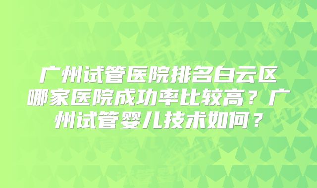 广州试管医院排名白云区哪家医院成功率比较高?广州试管婴儿技术如何?