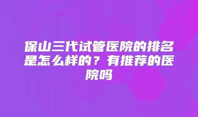 保山三代试管医院的排名是怎么样的?有推荐的医院吗