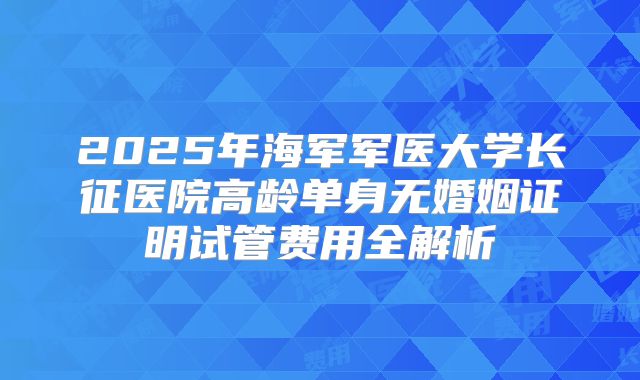 2025年海军军医大学长征医院高龄单身无婚姻证明试管费用全解析