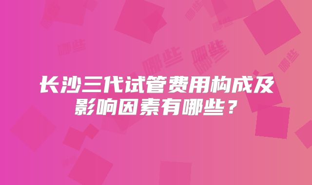 长沙三代试管费用构成及影响因素有哪些？