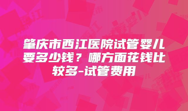 肇庆市西江医院试管婴儿要多少钱？哪方面花钱比较多-试管费用