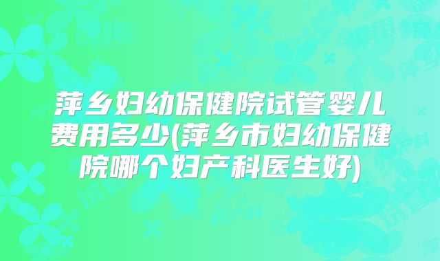萍乡妇幼保健院试管婴儿费用多少(萍乡市妇幼保健院哪个妇产科医生好)