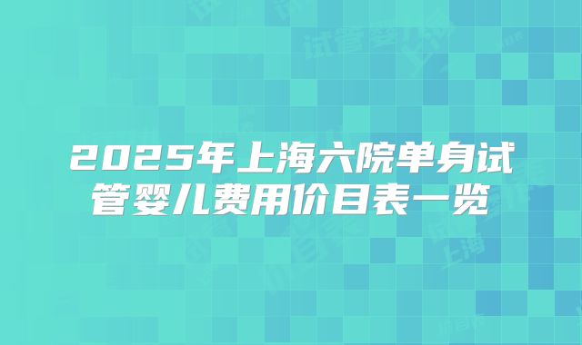 2025年上海六院单身试管婴儿费用价目表一览