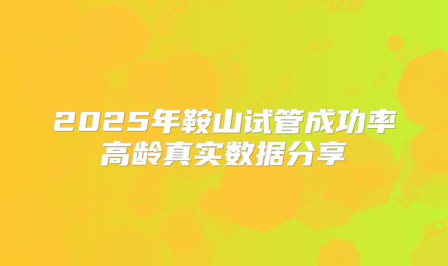 2025年鞍山试管成功率高龄真实数据分享