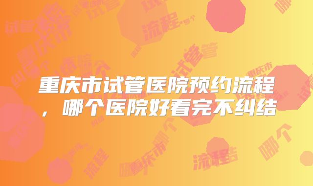 重庆市试管医院预约流程，哪个医院好看完不纠结