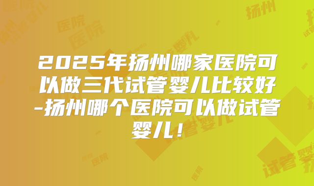 2025年扬州哪家医院可以做三代试管婴儿比较好-扬州哪个医院可以做试管婴儿!