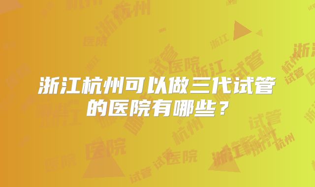 浙江杭州可以做三代试管的医院有哪些?