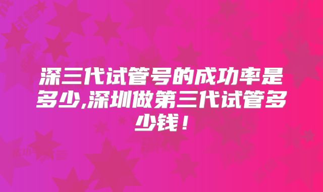 深三代试管号的成功率是多少,深圳做第三代试管多少钱！