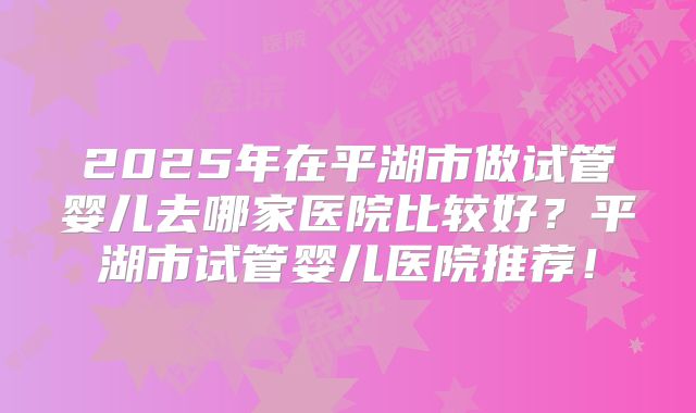 2025年在平湖市做试管婴儿去哪家医院比较好?平湖市试管婴儿医院推荐!