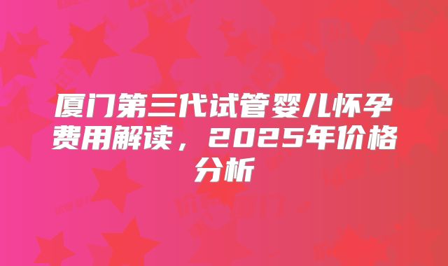 厦门第三代试管婴儿怀孕费用解读，2025年价格分析