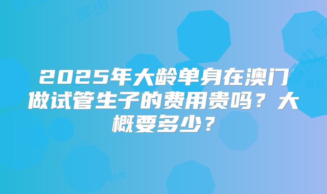 2025年大龄单身在澳门做试管生子的费用贵吗？大概要多少？
