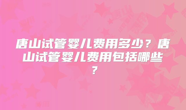 唐山试管婴儿费用多少?唐山试管婴儿费用包括哪些?