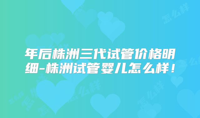 年后株洲三代试管价格明细-株洲试管婴儿怎么样!