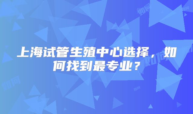 上海试管生殖中心选择,如何找到最专业?