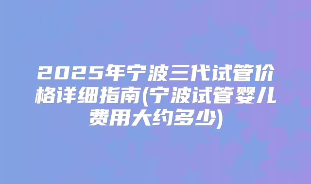 2025年宁波三代试管价格详细指南(宁波试管婴儿费用大约多少)