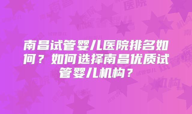 南昌试管婴儿医院排名如何？如何选择南昌优质试管婴儿机构？