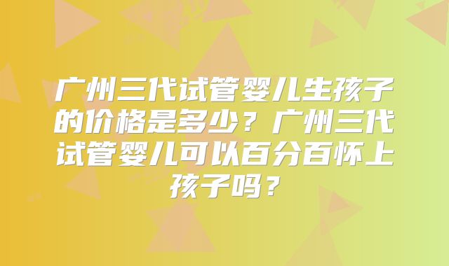 广州三代试管婴儿生孩子的价格是多少？广州三代试管婴儿可以百分百怀上孩子吗？