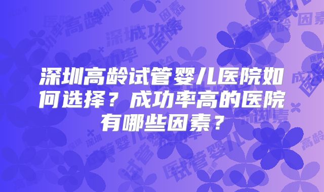 深圳高龄试管婴儿医院如何选择?成功率高的医院有哪些因素?