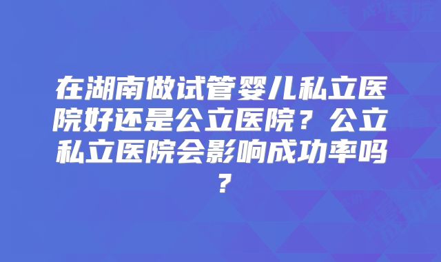 在湖南做试管婴儿私立医院好还是公立医院？公立私立医院会影响成功率吗？