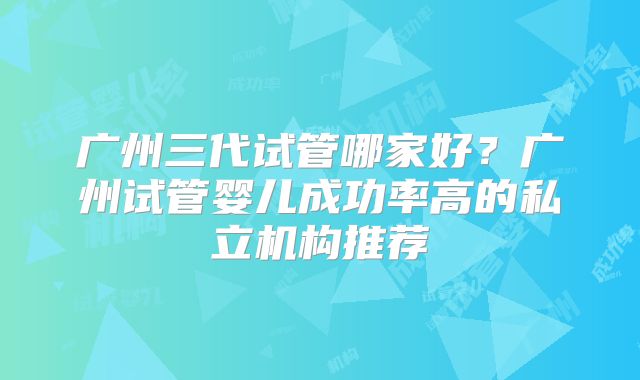广州三代试管哪家好?广州试管婴儿成功率高的私立机构推荐