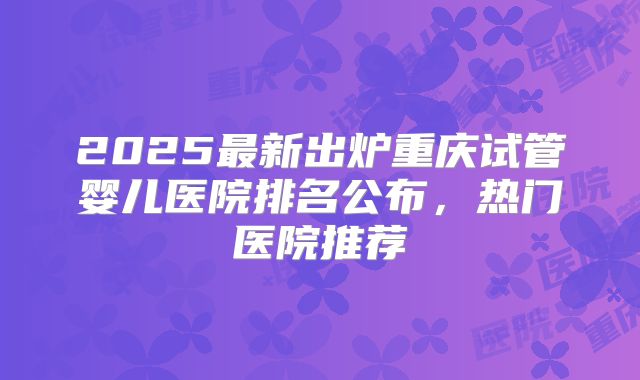 2025最新出炉重庆试管婴儿医院排名公布，热门医院推荐