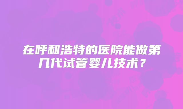 在呼和浩特的医院能做第几代试管婴儿技术？