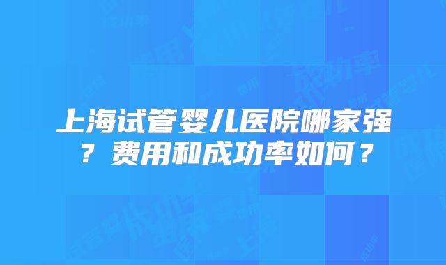 上海试管婴儿医院哪家强？费用和成功率如何？