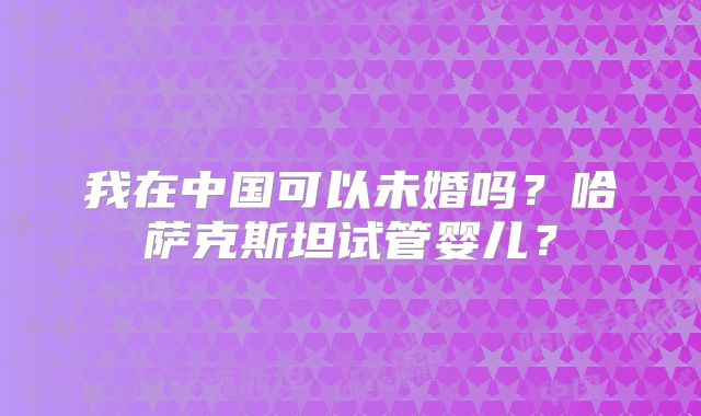 我在中国可以未婚吗?哈萨克斯坦试管婴儿?