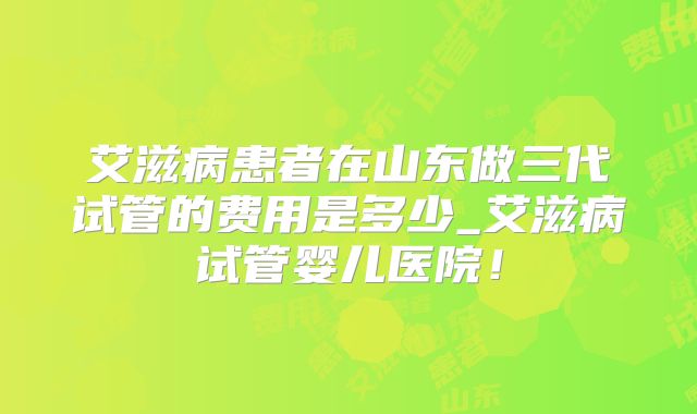 艾滋病患者在山东做三代试管的费用是多少_艾滋病试管婴儿医院!