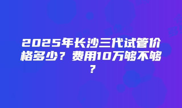 2025年长沙三代试管价格多少？费用10万够不够？