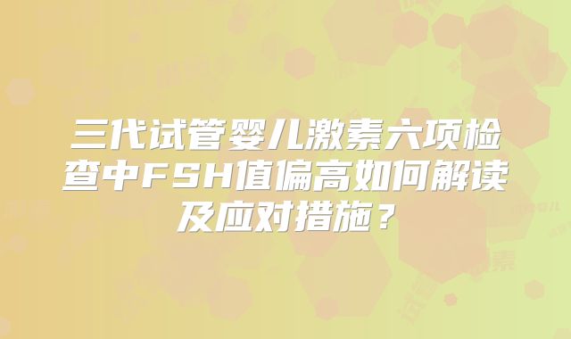 三代试管婴儿激素六项检查中FSH值偏高如何解读及应对措施?