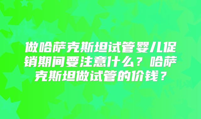 做哈萨克斯坦试管婴儿促销期间要注意什么?哈萨克斯坦做试管的价钱?