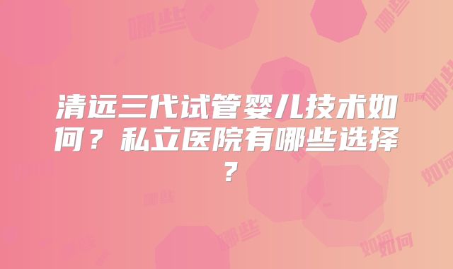 清远三代试管婴儿技术如何?私立医院有哪些选择?