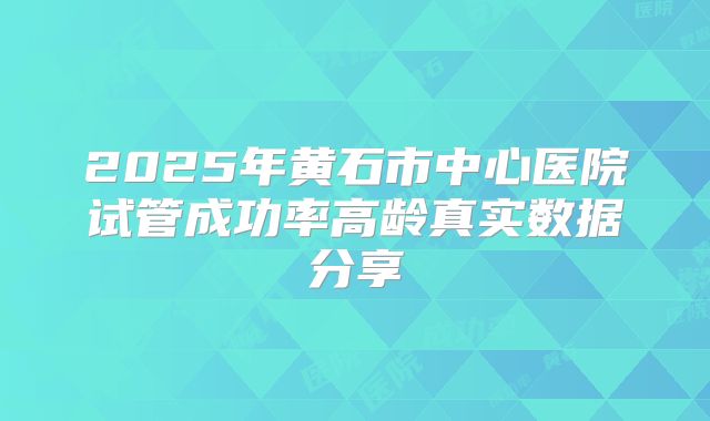 2025年黄石市中心医院试管成功率高龄真实数据分享