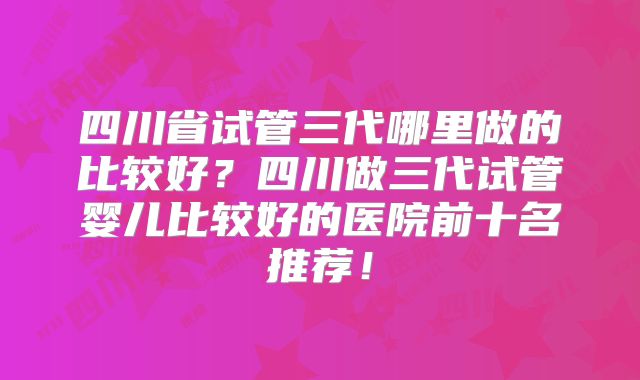 四川省试管三代哪里做的比较好?四川做三代试管婴儿比较好的医院前十名推荐!