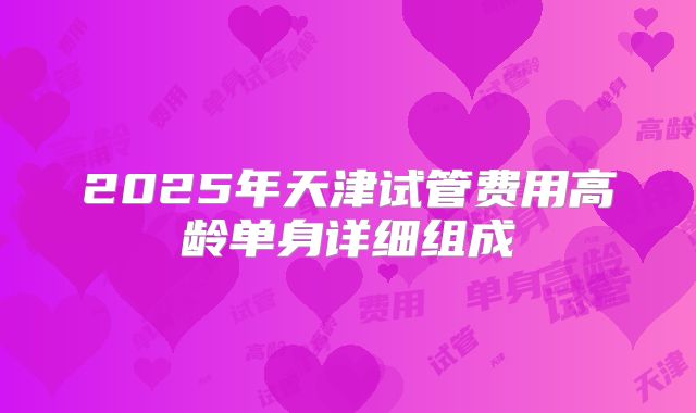 2025年天津试管费用高龄单身详细组成